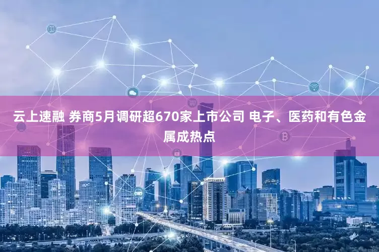 云上速融 券商5月调研超670家上市公司 电子、医药和有色金属成热点