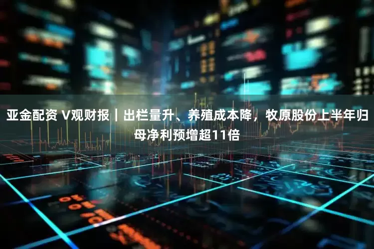 亚金配资 V观财报｜出栏量升、养殖成本降，牧原股份上半年归母净利预增超11倍