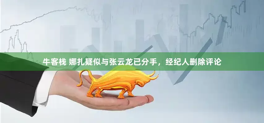 牛客栈 娜扎疑似与张云龙已分手，经纪人删除评论