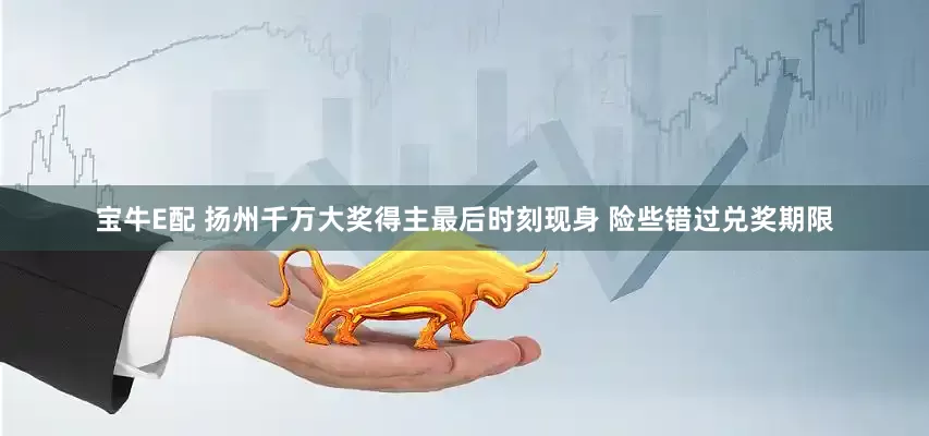 宝牛E配 扬州千万大奖得主最后时刻现身 险些错过兑奖期限