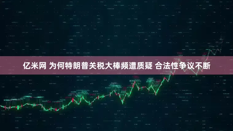 亿米网 为何特朗普关税大棒频遭质疑 合法性争议不断