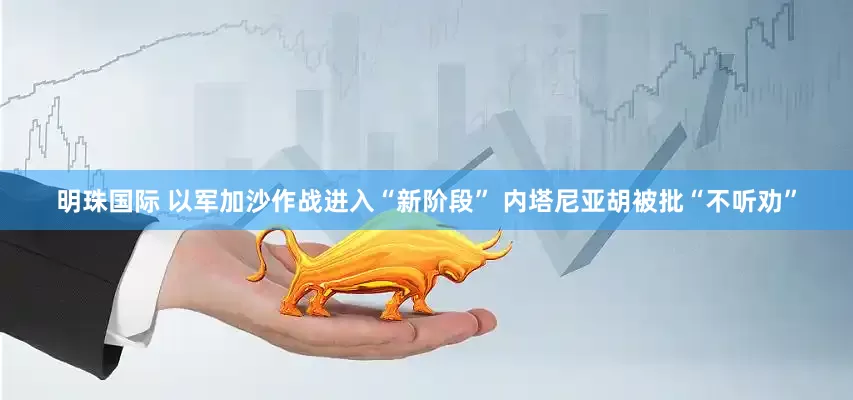 明珠国际 以军加沙作战进入“新阶段” 内塔尼亚胡被批“不听劝”